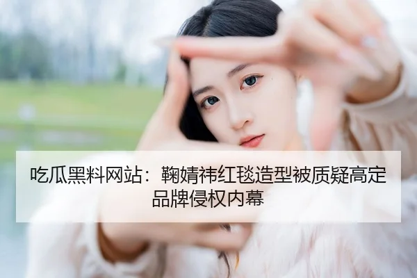 吃瓜黑料网站：鞠婧祎红毯造型被质疑高定品牌侵权内幕