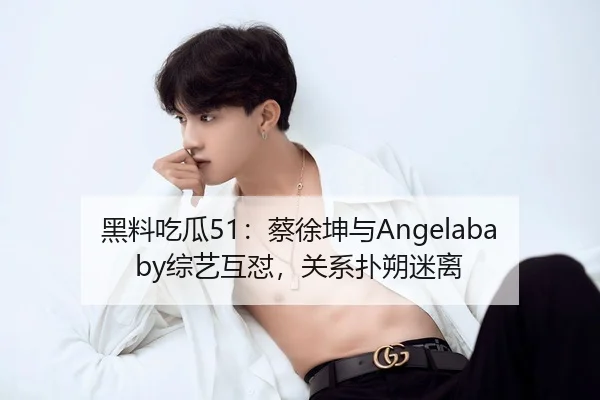 黑料吃瓜51：蔡徐坤与Angelababy综艺互怼，关系扑朔迷离